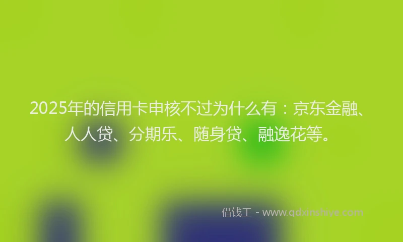 2025年的信用卡申核不过为什么有：京东金融、人人贷、分期乐、随身贷、融逸花等。