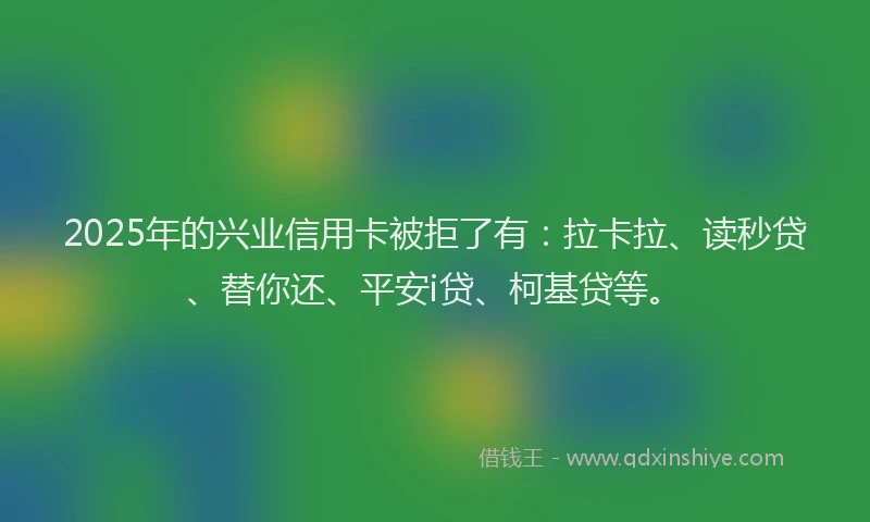 2025年的兴业信用卡被拒了有：拉卡拉、读秒贷、替你还、平安i贷、柯基贷等。