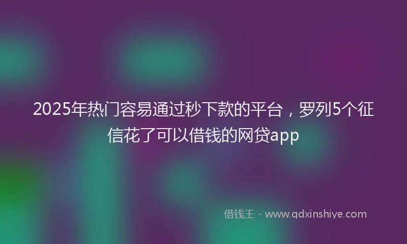 2025年热门容易通过秒下款的平台，罗列5个征信花了可以借钱的网贷app