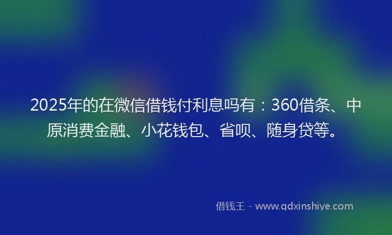2025年的在微信借钱付利息吗有：360借条、中原消费金融、小花钱包、省呗、随身贷等。