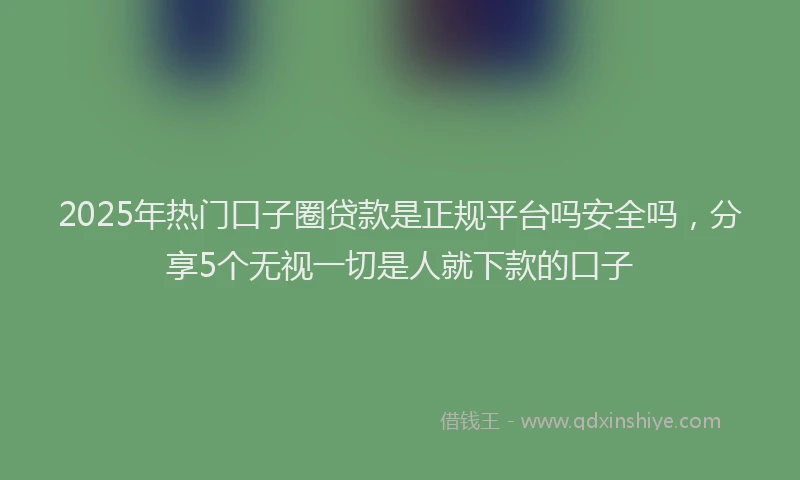 2025年热门口子圈贷款是正规平台吗安全吗，分享5个无视一切是人就下款的口子