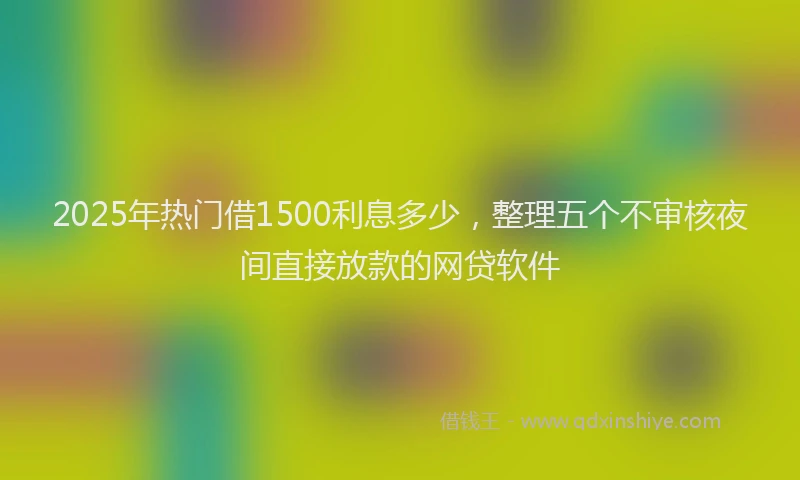 2025年热门借1500利息多少，整理五个不审核夜间直接放款的网贷软件