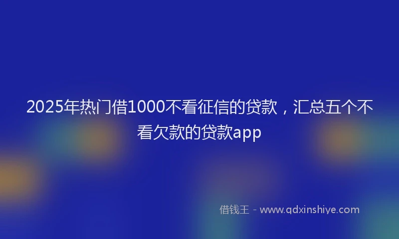 2025年热门借1000不看征信的贷款，汇总五个不看欠款的贷款app
