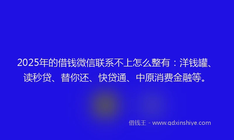 2025年的借钱微信联系不上怎么整有：洋钱罐、读秒贷、替你还、快贷通、中原消费金融等。
