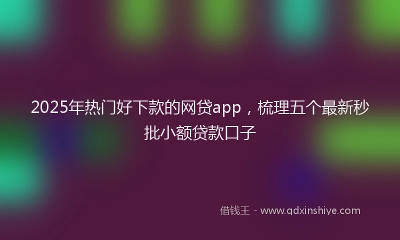 2025年热门好下款的网贷app，梳理五个最新秒批小额贷款口子
