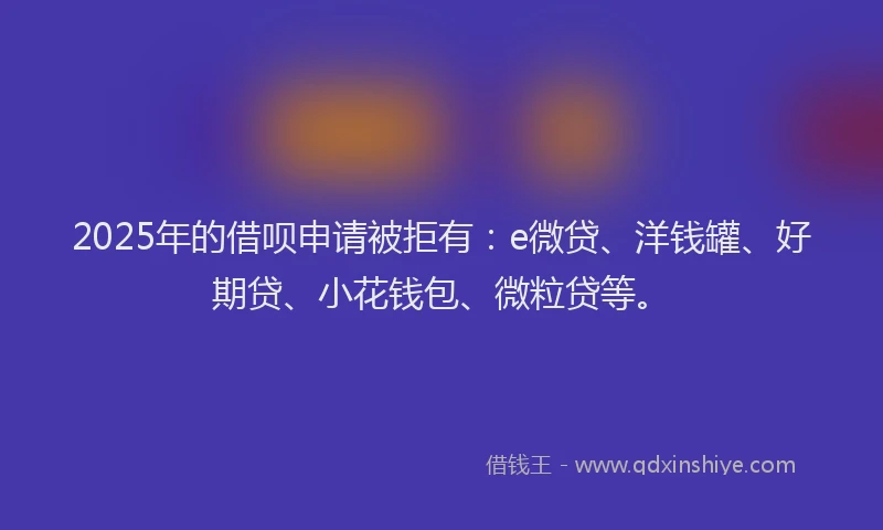2025年的借呗申请被拒有：e微贷、洋钱罐、好期贷、小花钱包、微粒贷等。