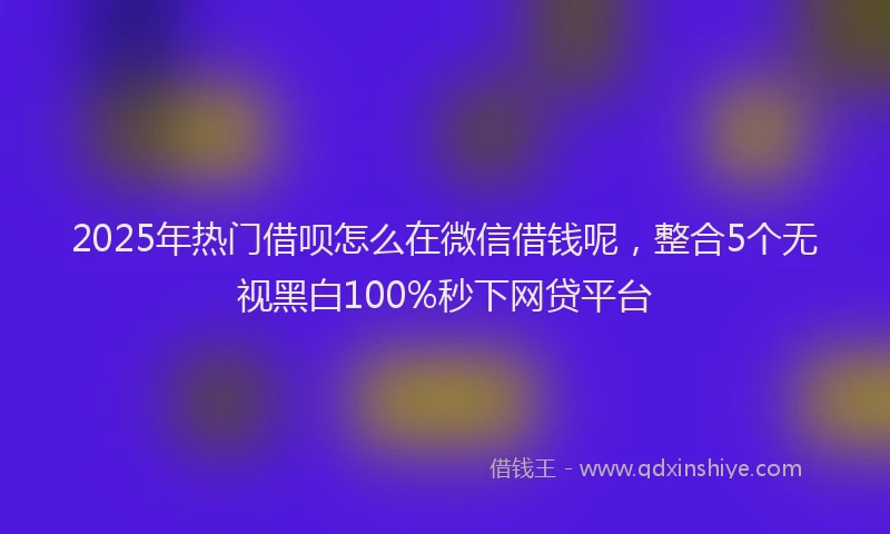 2025年热门借呗怎么在微信借钱呢，整合5个无视黑白100%秒下网贷平台