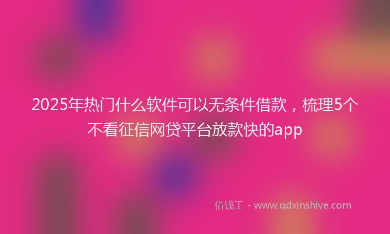 2025年热门什么软件可以无条件借款，梳理5个不看征信网贷平台放款快的app