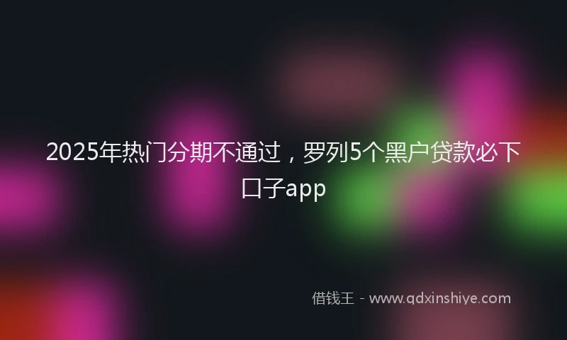 2025年热门分期不通过，罗列5个黑户贷款必下口子app