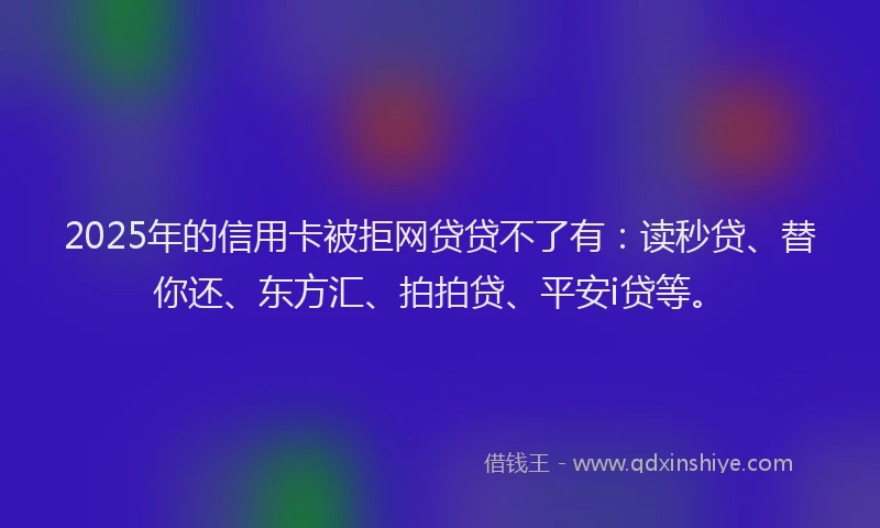 2025年的信用卡被拒网贷贷不了有：读秒贷、替你还、东方汇、拍拍贷、平安i贷等。
