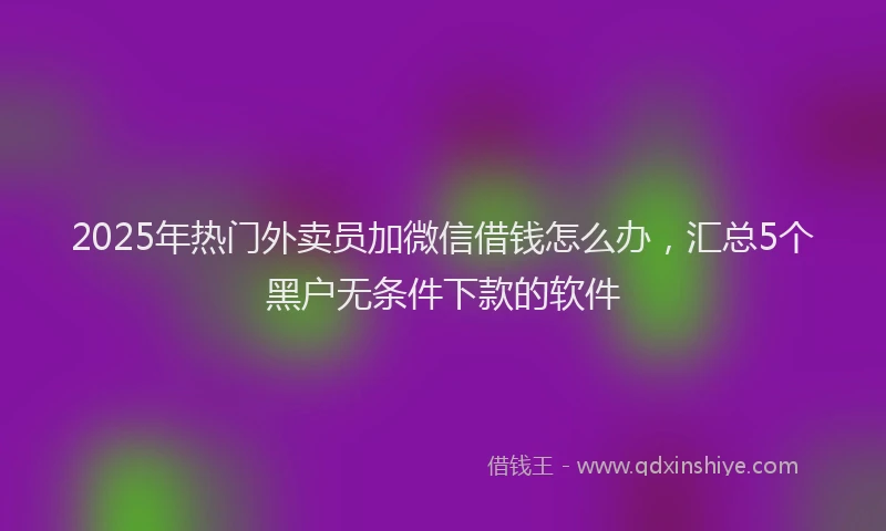 2025年热门外卖员加微信借钱怎么办，汇总5个黑户无条件下款的软件