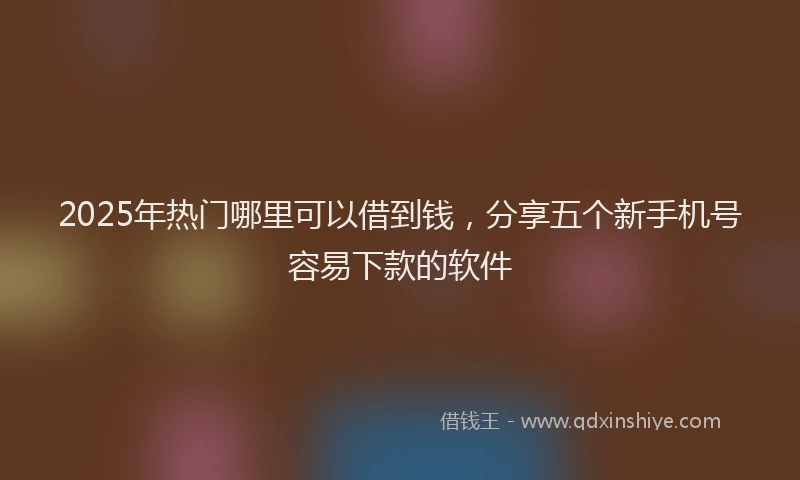 2025年热门哪里可以借到钱，分享五个新手机号容易下款的软件