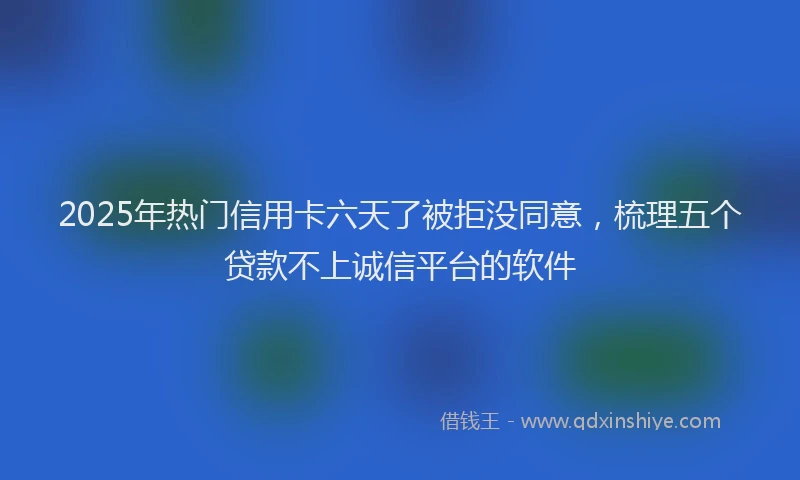 2025年热门信用卡六天了被拒没同意，梳理五个贷款不上诚信平台的软件