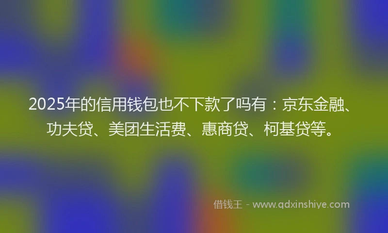 2025年的信用钱包也不下款了吗有：京东金融、功夫贷、美团生活费、惠商贷、柯基贷等。