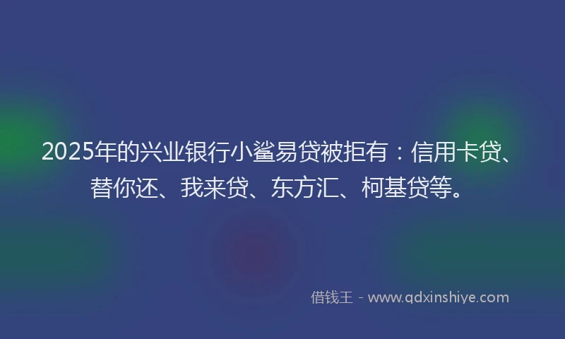 2025年的兴业银行小鲨易贷被拒有：信用卡贷、替你还、我来贷、东方汇、柯基贷等。