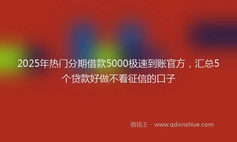 2025年热门分期借款5000极速到账官方，汇总5个贷款好做不看征信的口子