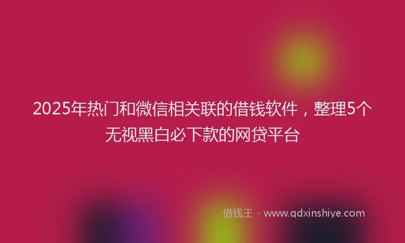 2025年热门和微信相关联的借钱软件，整理5个无视黑白必下款的网贷平台