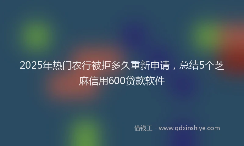 2025年热门农行被拒多久重新申请，总结5个芝麻信用600贷款软件