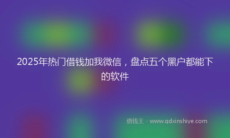 2025年热门借钱加我微信，盘点五个黑户都能下的软件