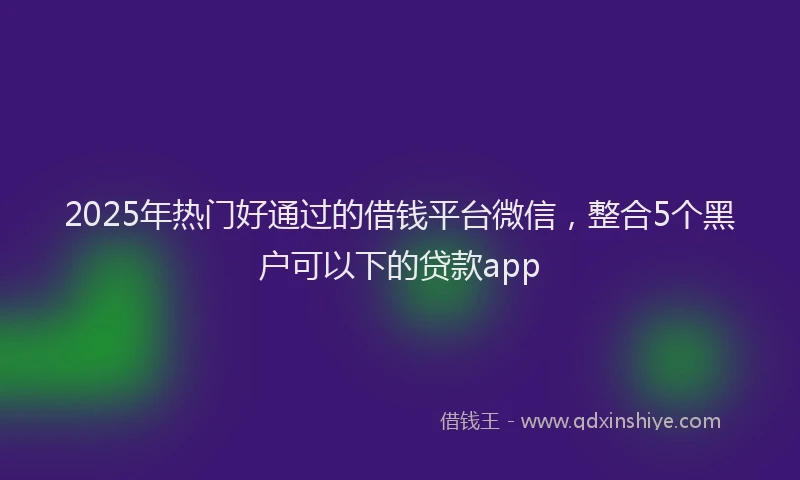 2025年热门好通过的借钱平台微信，整合5个黑户可以下的贷款app