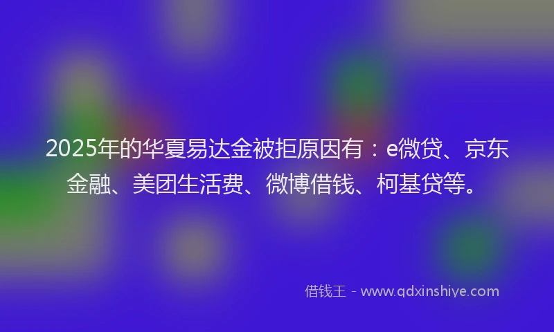2025年的华夏易达金被拒原因有：e微贷、京东金融、美团生活费、微博借钱、柯基贷等。