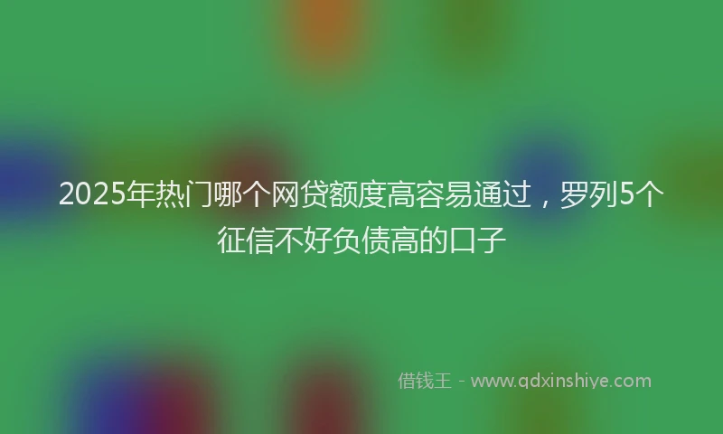 2025年热门哪个网贷额度高容易通过，罗列5个征信不好负债高的口子