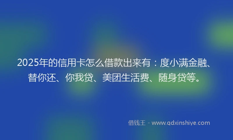 2025年的信用卡怎么借款出来有：度小满金融、替你还、你我贷、美团生活费、随身贷等。