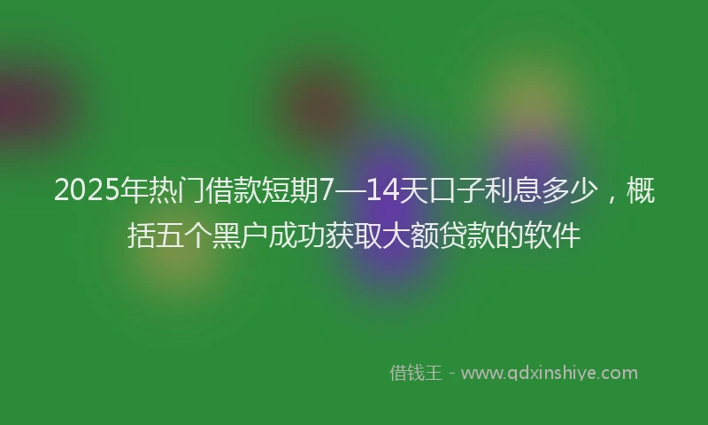 2025年热门借款短期7—14天口子利息多少，概括五个黑户成功获取大额贷款的软件