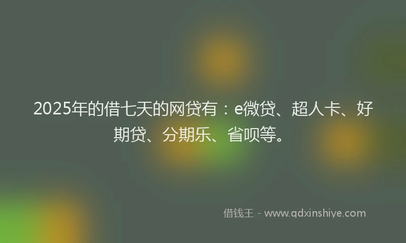 2025年的借七天的网贷有：e微贷、超人卡、好期贷、分期乐、省呗等。