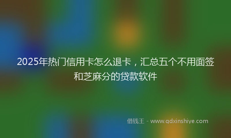 2025年热门信用卡怎么退卡，汇总五个不用面签和芝麻分的贷款软件