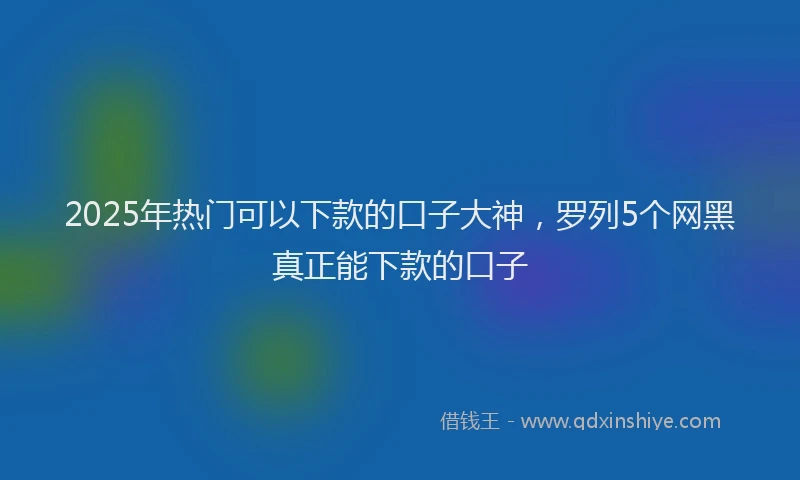 2025年热门可以下款的口子大神，罗列5个网黑真正能下款的口子