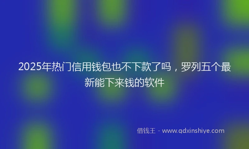2025年热门信用钱包也不下款了吗，罗列五个最新能下来钱的软件
