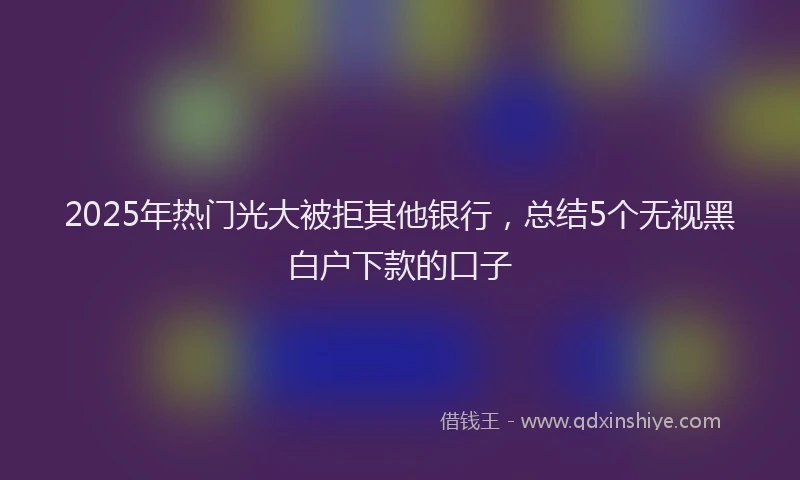 2025年热门光大被拒其他银行，总结5个无视黑白户下款的口子