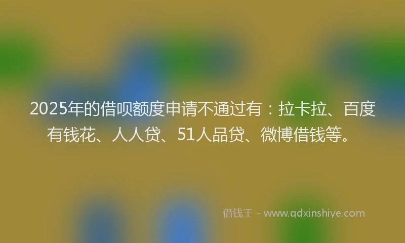 2025年的借呗额度申请不通过有：拉卡拉、百度有钱花、人人贷、51人品贷、微博借钱等。