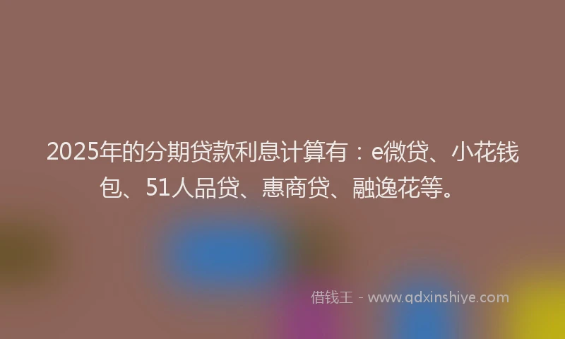 2025年的分期贷款利息计算有：e微贷、小花钱包、51人品贷、惠商贷、融逸花等。