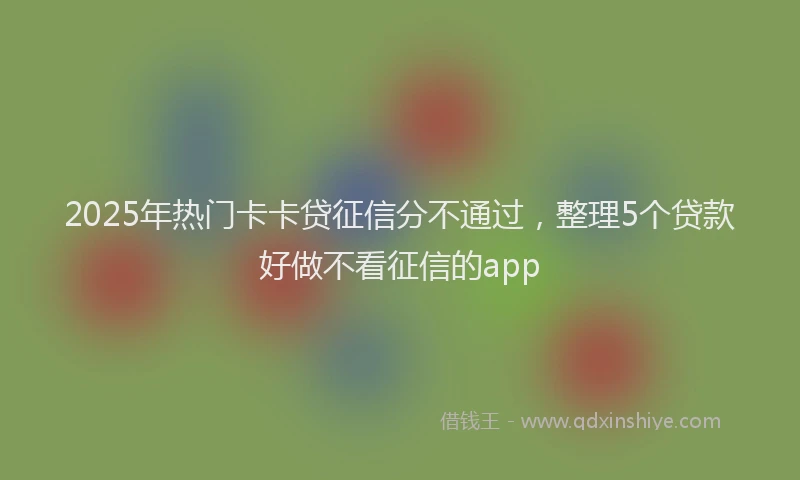 2025年热门卡卡贷征信分不通过，整理5个贷款好做不看征信的app