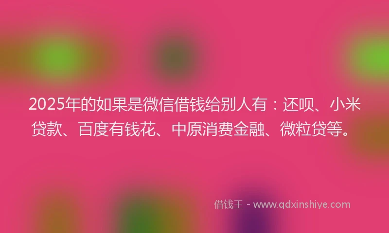 2025年的如果是微信借钱给别人有：还呗、小米贷款、百度有钱花、中原消费金融、微粒贷等。