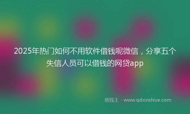 2025年热门如何不用软件借钱呢微信，分享五个失信人员可以借钱的网贷app