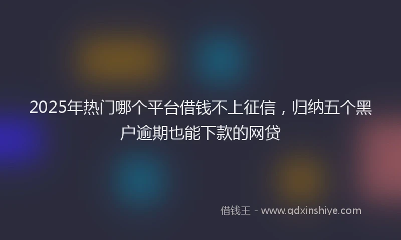 2025年热门哪个平台借钱不上征信，归纳五个黑户逾期也能下款的网贷