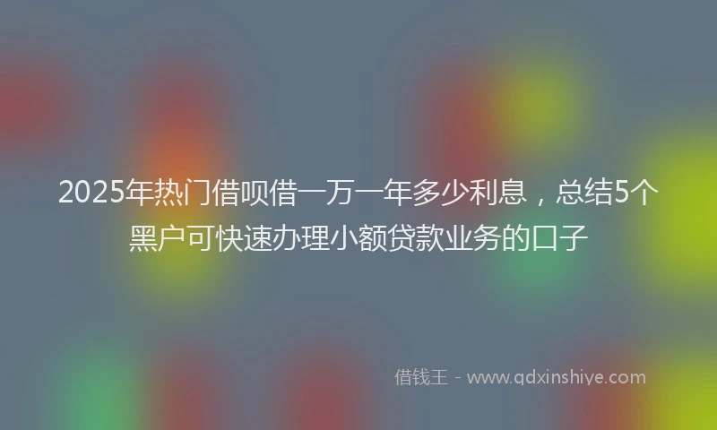 2025年热门借呗借一万一年多少利息，总结5个黑户可快速办理小额贷款业务的口子