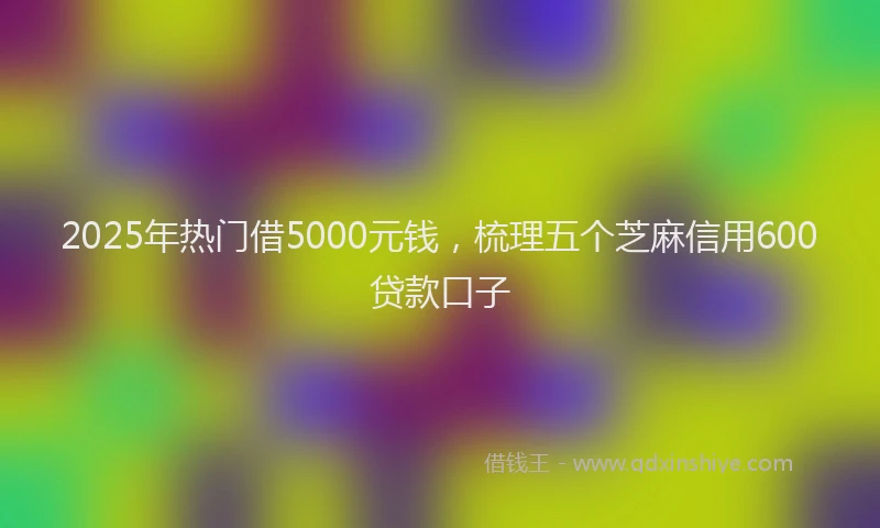 2025年热门借5000元钱，梳理五个芝麻信用600贷款口子
