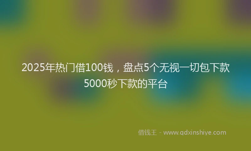 2025年热门借100钱，盘点5个无视一切包下款5000秒下款的平台