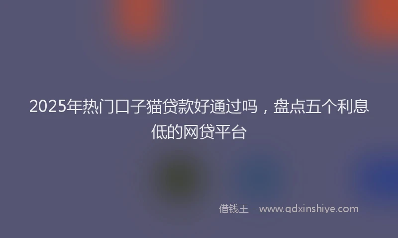 2025年热门口子猫贷款好通过吗，盘点五个利息低的网贷平台