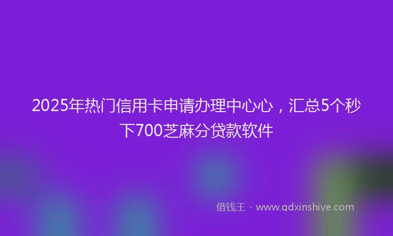 2025年热门信用卡申请办理中心心，汇总5个秒下700芝麻分贷款软件