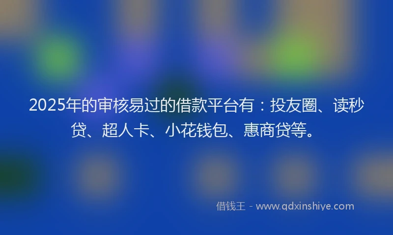 2025年的审核易过的借款平台有：投友圈、读秒贷、超人卡、小花钱包、惠商贷等。