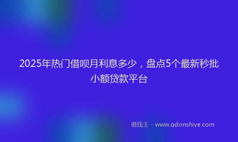 2025年热门借呗月利息多少，盘点5个最新秒批小额贷款平台