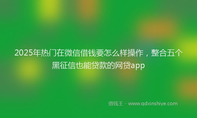 2025年热门在微信借钱要怎么样操作，整合五个黑征信也能贷款的网贷app