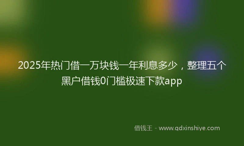 2025年热门借一万块钱一年利息多少，整理五个黑户借钱0门槛极速下款app