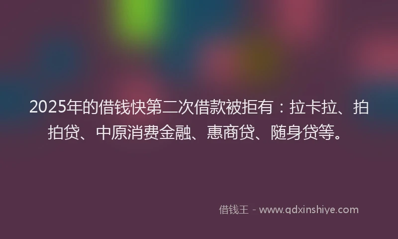 2025年的借钱快第二次借款被拒有：拉卡拉、拍拍贷、中原消费金融、惠商贷、随身贷等。
