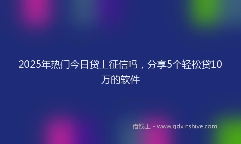 2025年热门今日贷上征信吗，分享5个轻松贷10万的软件